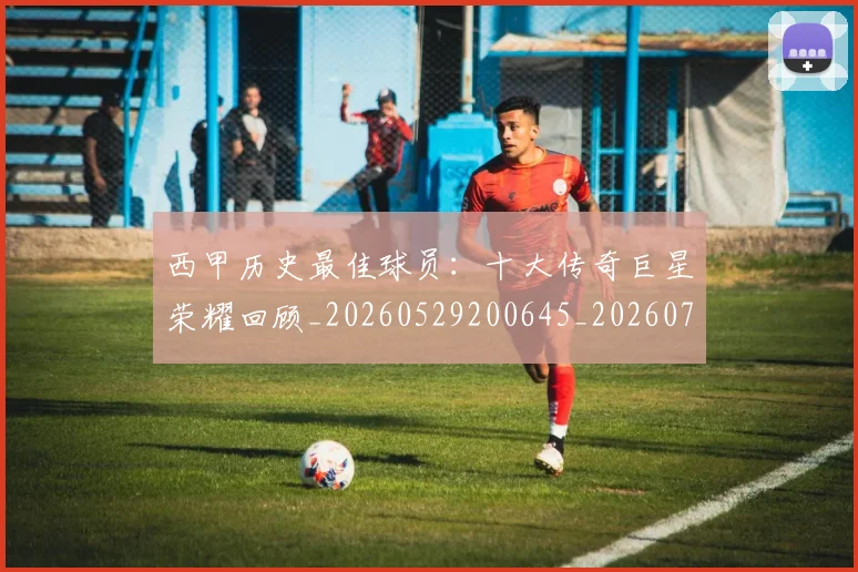 西甲历史最佳球员：十大传奇巨星荣耀回顾_20260529200645_20260703181849