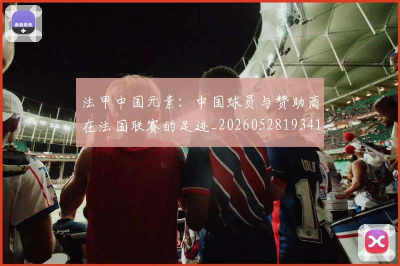法甲中国元素:中国球员与赞助商在法国联赛的足迹_20260528193417