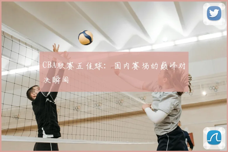 CBA联赛五佳球:国内赛场的巅峰对决瞬间
