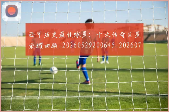 西甲历史最佳球员：十大传奇巨星荣耀回顾_20260529200645_20260703181849